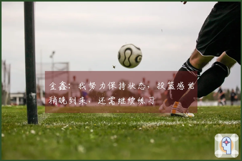 金鑫：我努力保持状态，投篮感觉稍晚到来，还需继续练习