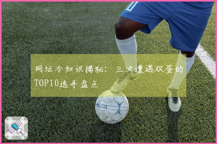 网坛冷知识揭秘：三次遭遇双蛋的TOP10选手盘点