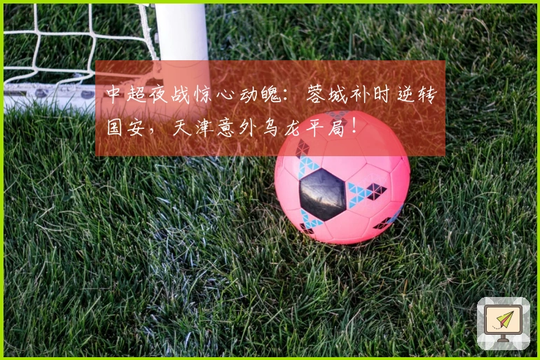 中超夜战惊心动魄：蓉城补时逆转国安，天津意外乌龙平局！