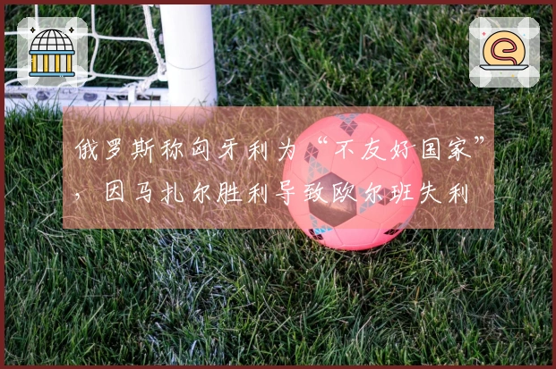 俄罗斯称匈牙利为“不友好国家”，因马扎尔胜利导致欧尔班失利