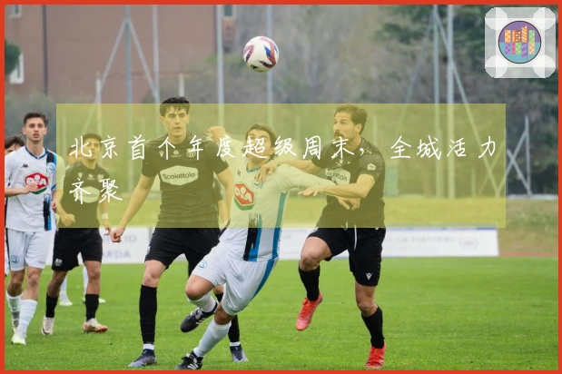北京首个年度超级周末，全城活力齐聚