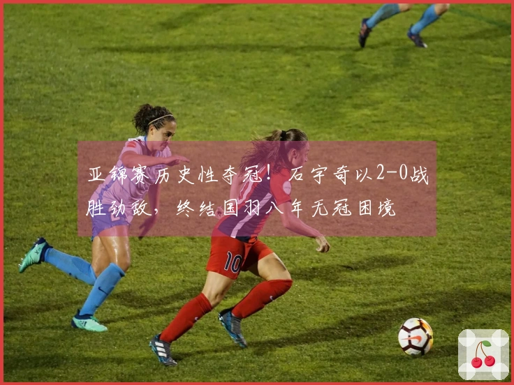 亚锦赛历史性夺冠！石宇奇以2-0战胜劲敌，终结国羽八年无冠困境