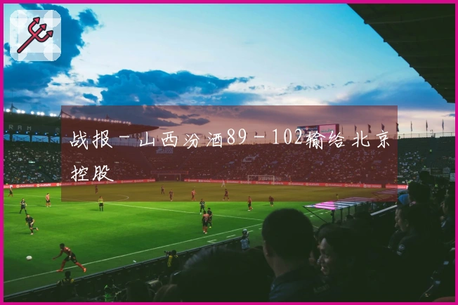 战报 - 山西汾酒89 - 102输给北京控股