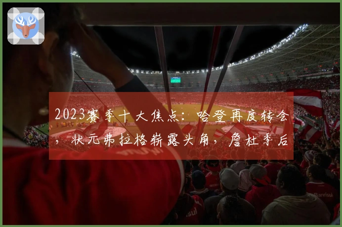 2023赛季十大焦点：哈登再度转会，状元弗拉格崭露头角，詹杜季后赛再聚首