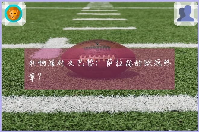利物浦对决巴黎：萨拉赫的欧冠终章？