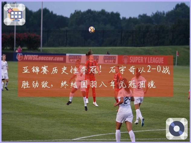 亚锦赛历史性夺冠！石宇奇以2-0战胜劲敌，终结国羽八年无冠困境