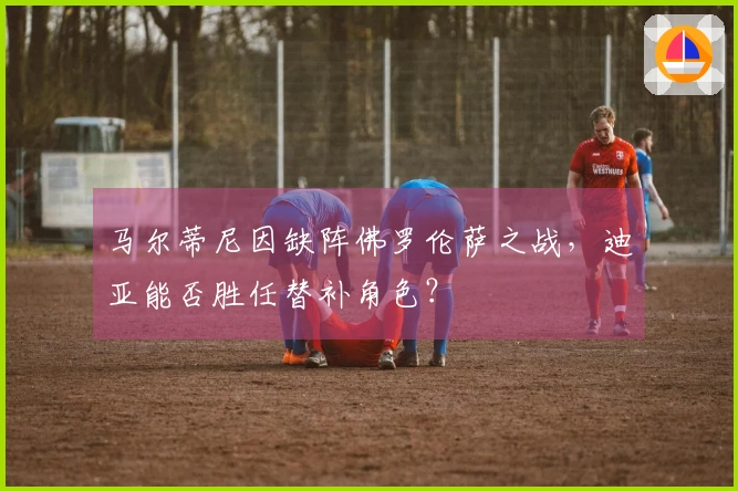 马尔蒂尼因缺阵佛罗伦萨之战，迪亚能否胜任替补角色？
