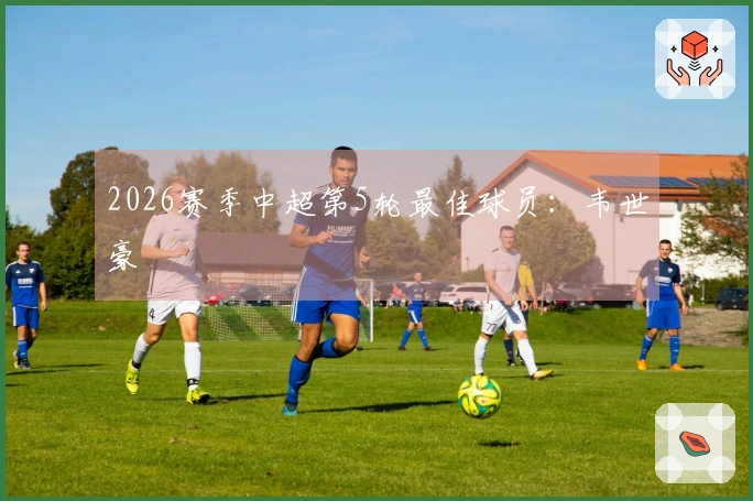 2026赛季中超第5轮最佳球员：韦世豪