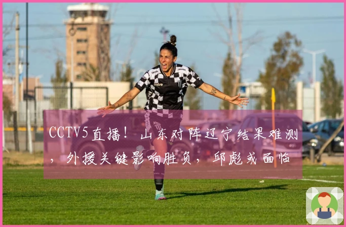 CCTV5直播！山东对阵辽宁结果难测，外援关键影响胜负，邱彪或面临三连败