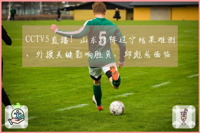 CCTV5直播！山东对阵辽宁结果难测，外援关键影响胜负，邱彪或面临三连败