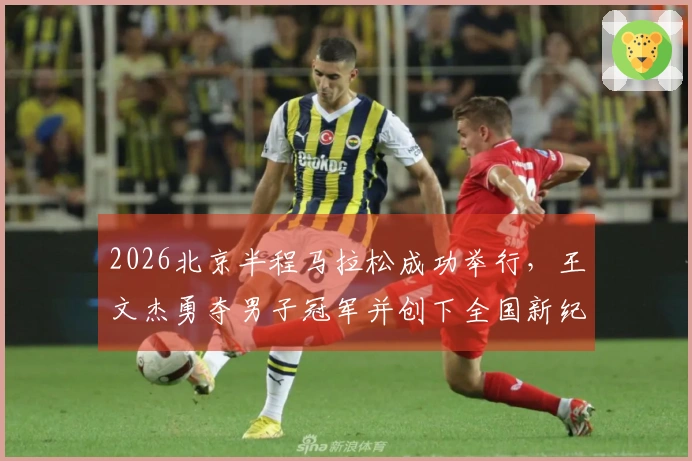 2026北京半程马拉松成功举行，王文杰勇夺男子冠军并创下全国新纪录