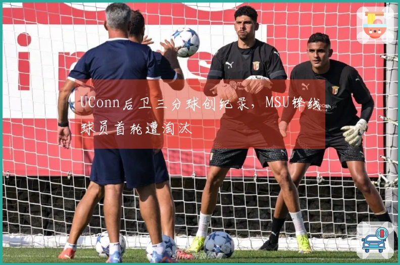 UConn后卫三分球创纪录，MSU锋线球员首轮遭淘汰