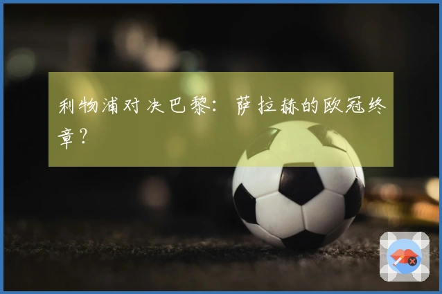 利物浦对决巴黎：萨拉赫的欧冠终章？