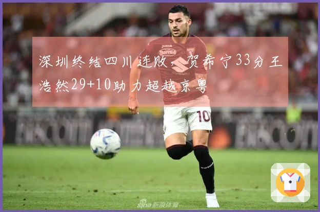 深圳终结四川连败，贺希宁33分王浩然29+10助力超越京粤