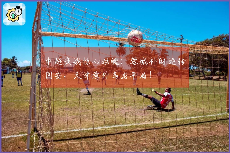 中超夜战惊心动魄：蓉城补时逆转国安，天津意外乌龙平局！