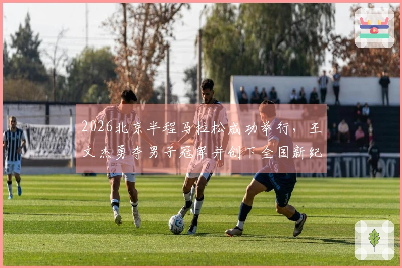 2026北京半程马拉松成功举行，王文杰勇夺男子冠军并创下全国新纪录