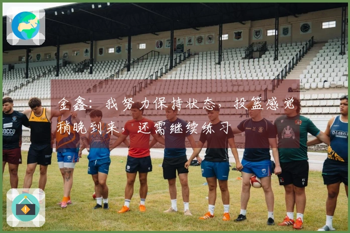 金鑫：我努力保持状态，投篮感觉稍晚到来，还需继续练习